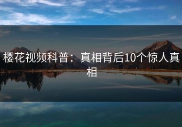 樱花视频科普：真相背后10个惊人真相