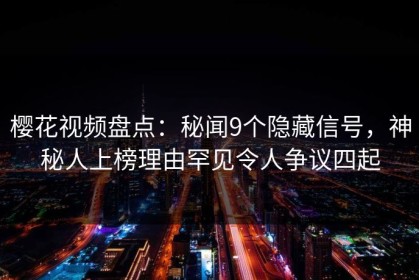 樱花视频盘点：秘闻9个隐藏信号，神秘人上榜理由罕见令人争议四起