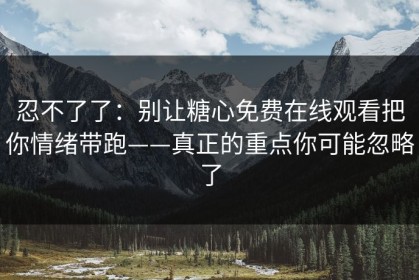 忍不了了：别让糖心免费在线观看把你情绪带跑——真正的重点你可能忽略了
