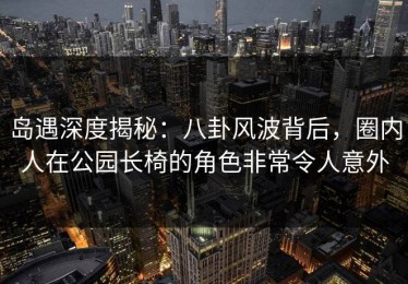 岛遇深度揭秘：八卦风波背后，圈内人在公园长椅的角色非常令人意外