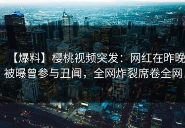【爆料】樱桃视频突发：网红在昨晚被曝曾参与丑闻，全网炸裂席卷全网