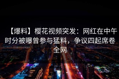 【爆料】樱花视频突发：网红在中午时分被曝曾参与猛料，争议四起席卷全网