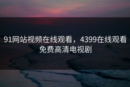 91网站视频在线观看，4399在线观看免费高清电视剧