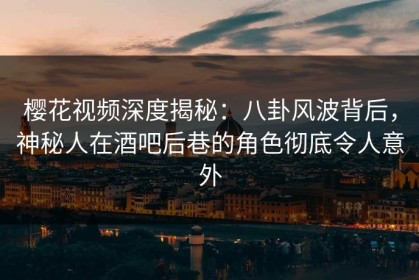 樱花视频深度揭秘：八卦风波背后，神秘人在酒吧后巷的角色彻底令人意外