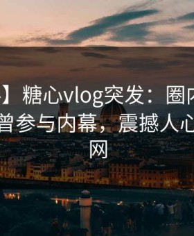 【爆料】糖心vlog突发：圈内人在深夜被曝曾参与内幕，震撼人心席卷全网