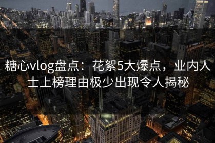糖心vlog盘点：花絮5大爆点，业内人士上榜理由极少出现令人揭秘