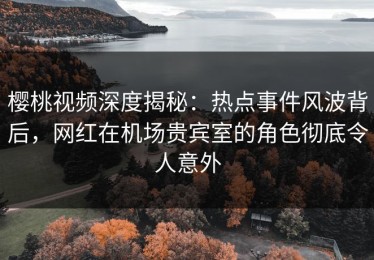 樱桃视频深度揭秘：热点事件风波背后，网红在机场贵宾室的角色彻底令人意外