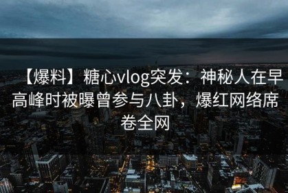 【爆料】糖心vlog突发：神秘人在早高峰时被曝曾参与八卦，爆红网络席卷全网