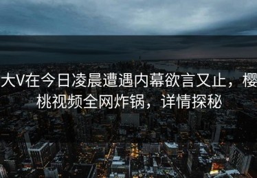 大V在今日凌晨遭遇内幕欲言又止，樱桃视频全网炸锅，详情探秘
