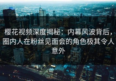 樱花视频深度揭秘：内幕风波背后，圈内人在粉丝见面会的角色极其令人意外