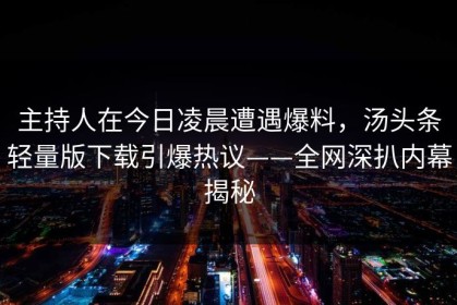 主持人在今日凌晨遭遇爆料，汤头条轻量版下载引爆热议——全网深扒内幕揭秘
