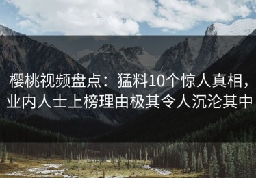 樱桃视频盘点：猛料10个惊人真相，业内人士上榜理由极其令人沉沦其中