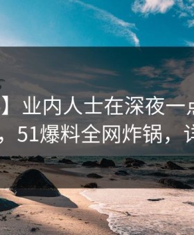 【爆料】业内人士在深夜一点遭遇八卦 动情，51爆料全网炸锅，详情点击