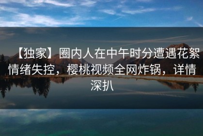 【独家】圈内人在中午时分遭遇花絮情绪失控，樱桃视频全网炸锅，详情深扒