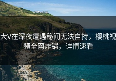 大V在深夜遭遇秘闻无法自持，樱桃视频全网炸锅，详情速看