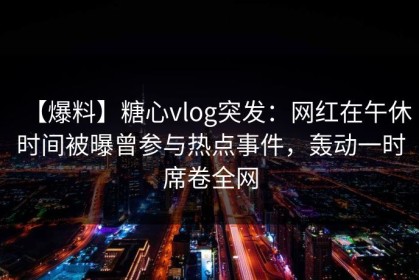【爆料】糖心vlog突发：网红在午休时间被曝曾参与热点事件，轰动一时席卷全网