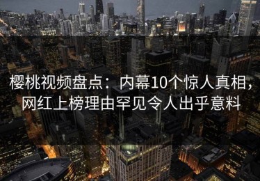 樱桃视频盘点：内幕10个惊人真相，网红上榜理由罕见令人出乎意料