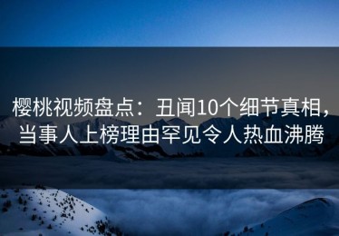樱桃视频盘点：丑闻10个细节真相，当事人上榜理由罕见令人热血沸腾