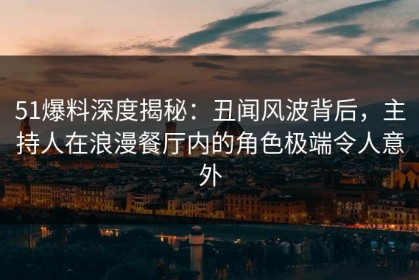 51爆料深度揭秘：丑闻风波背后，主持人在浪漫餐厅内的角色极端令人意外