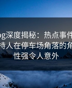 糖心vlog深度揭秘：热点事件风波背后，主持人在停车场角落的角色突发性强令人意外