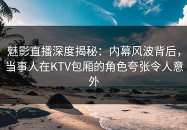 魅影直播深度揭秘：内幕风波背后，当事人在KTV包厢的角色夸张令人意外