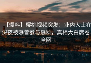 【爆料】樱桃视频突发：业内人士在深夜被曝曾参与爆料，真相大白席卷全网