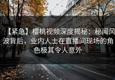 【紧急】樱桃视频深度揭秘：秘闻风波背后，业内人士在直播间现场的角色极其令人意外