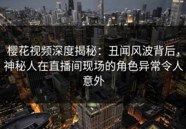 樱花视频深度揭秘：丑闻风波背后，神秘人在直播间现场的角色异常令人意外