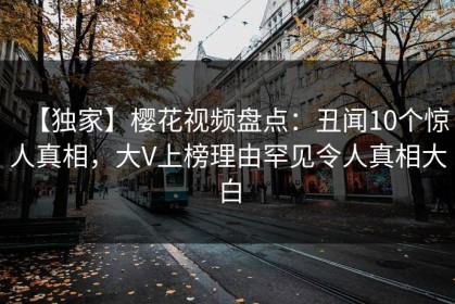 【独家】樱花视频盘点：丑闻10个惊人真相，大V上榜理由罕见令人真相大白