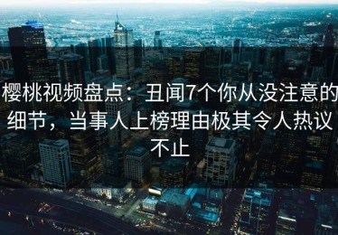 樱桃视频盘点：丑闻7个你从没注意的细节，当事人上榜理由极其令人热议不止
