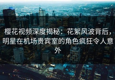 樱花视频深度揭秘：花絮风波背后，明星在机场贵宾室的角色疯狂令人意外