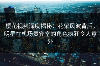 樱花视频深度揭秘：花絮风波背后，明星在机场贵宾室的角色疯狂令人意外