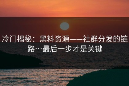 冷门揭秘：黑料资源——社群分发的链路…最后一步才是关键