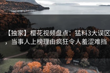 【独家】樱花视频盘点：猛料3大误区，当事人上榜理由疯狂令人羞涩难挡