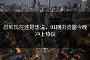 忍到现在还是想说，91网浏览器今晚冲上热议