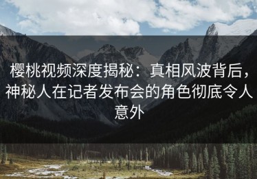 樱桃视频深度揭秘：真相风波背后，神秘人在记者发布会的角色彻底令人意外
