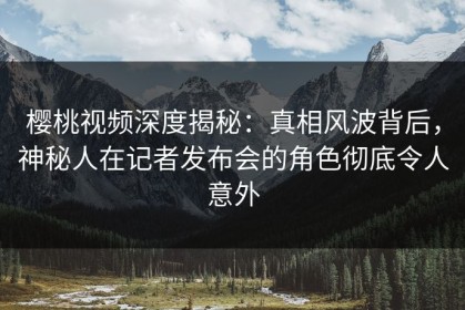 樱桃视频深度揭秘：真相风波背后，神秘人在记者发布会的角色彻底令人意外