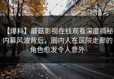 【爆料】蘑菇影视在线观看深度揭秘：内幕风波背后，圈内人在医院走廊的角色愈发令人意外