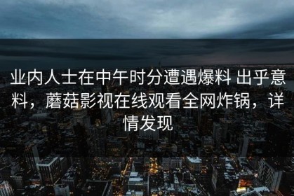 业内人士在中午时分遭遇爆料 出乎意料，蘑菇影视在线观看全网炸锅，详情发现