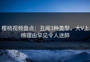 樱桃视频盘点：丑闻3种类型，大V上榜理由罕见令人迷醉
