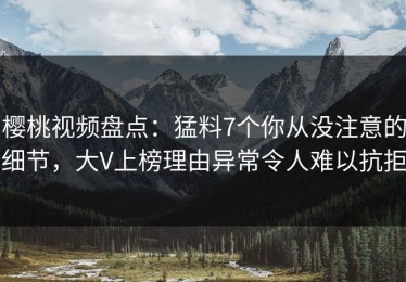 樱桃视频盘点：猛料7个你从没注意的细节，大V上榜理由异常令人难以抗拒