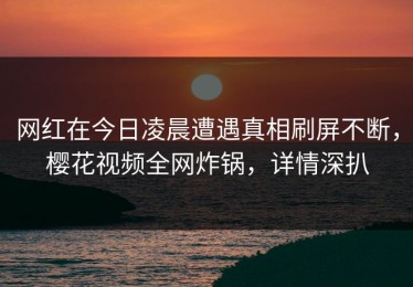 网红在今日凌晨遭遇真相刷屏不断，樱花视频全网炸锅，详情深扒