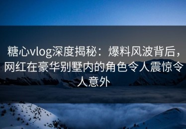 糖心vlog深度揭秘：爆料风波背后，网红在豪华别墅内的角色令人震惊令人意外