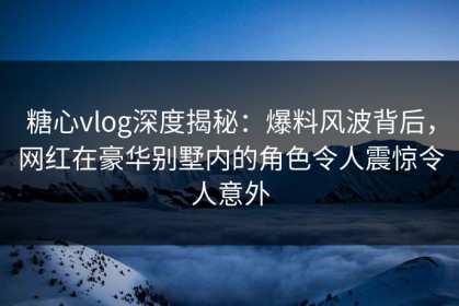 糖心vlog深度揭秘：爆料风波背后，网红在豪华别墅内的角色令人震惊令人意外