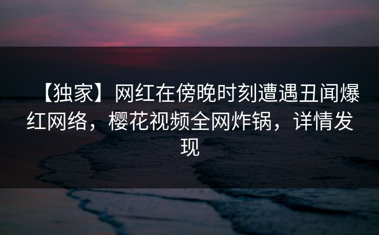 【独家】网红在傍晚时刻遭遇丑闻爆红网络，樱花视频全网炸锅，详情发现