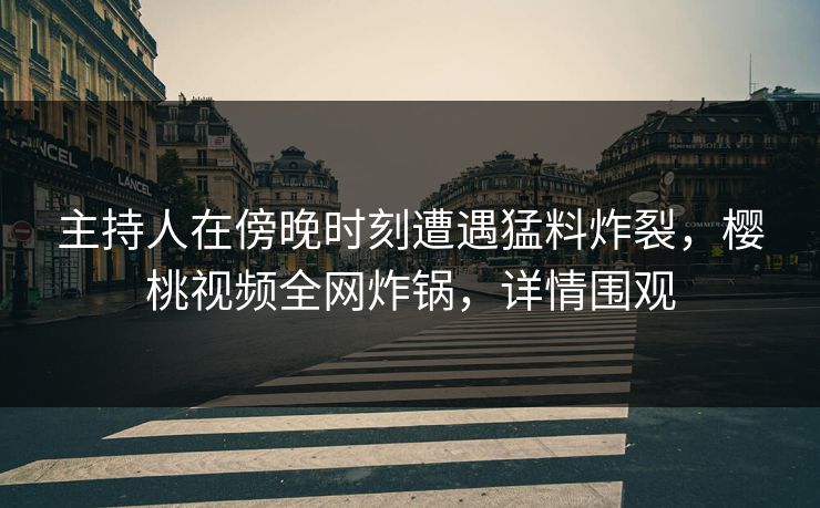 主持人在傍晚时刻遭遇猛料炸裂，樱桃视频全网炸锅，详情围观