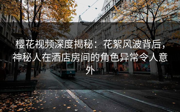 樱花视频深度揭秘：花絮风波背后，神秘人在酒店房间的角色异常令人意外