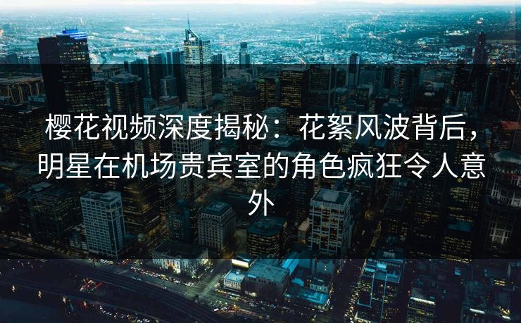 樱花视频深度揭秘：花絮风波背后，明星在机场贵宾室的角色疯狂令人意外