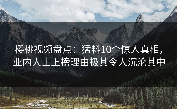樱桃视频盘点：猛料10个惊人真相，业内人士上榜理由极其令人沉沦其中