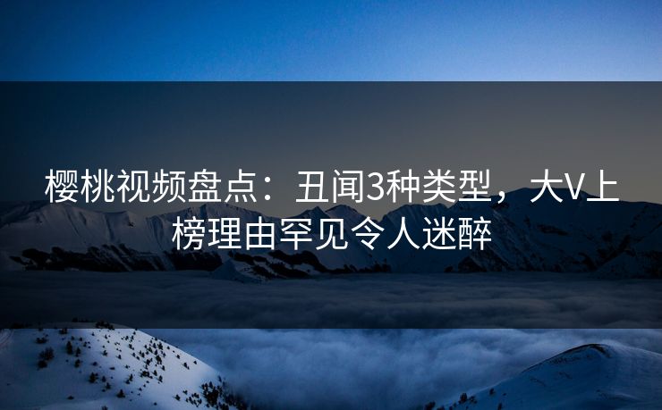樱桃视频盘点：丑闻3种类型，大V上榜理由罕见令人迷醉